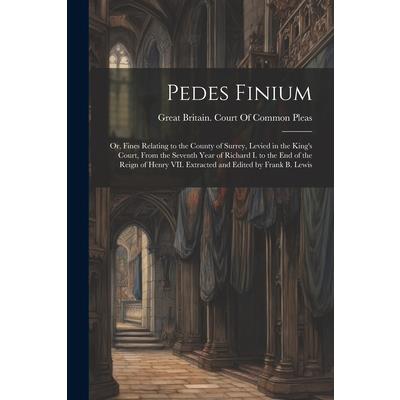 Pedes Finium; or, Fines Relating to the County of Surrey, Levied in the King's Court, From the Seventh Year of Richard I. to the end of the Reign of Henry VII. Extracted and Edited by Frank B. Lewis
