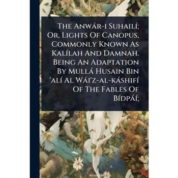 The Anw?r-i Suhail?-; Or, Lights Of Canopus, Commonly Known As Kal?-lah And Damnah. Being An Adaptation By Mull? Husain Bin ’al?- Al W?i’z-al-k?shif?- Of The Fables Of B?-dp??-;