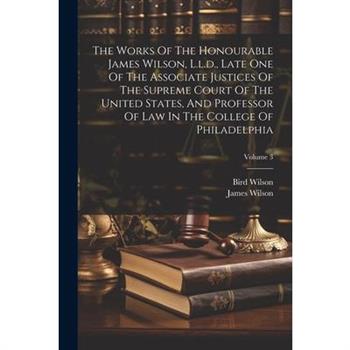 The Works Of The Honourable James Wilson, L.l.d., Late One Of The Associate Justices Of The Supreme Court Of The United States, And Professor Of Law In The College Of Philadelphia; Volume 3