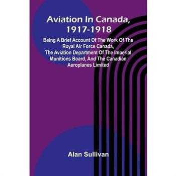 Aviation In Canada, 1917-1918; Being A Brief Account Of The Work Of The Royal Air Force Canada, The Aviation Department Of The Imperial Munitions Board, And The Canadian Aeroplanes Limited