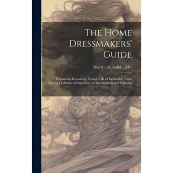 The Home Dressmakers' Guide; Containing Knowledge Found to Be of Inestinable Value During a Lifetime of Experience in Dressmaking and Tailoring ..