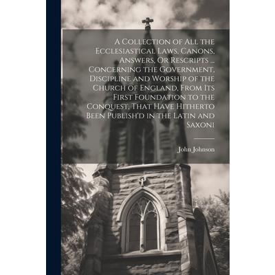 A Collection of All the Ecclesiastical Laws, Canons, Answers, Or Rescripts ... Concerning the Government, Discipline and Worship of the Church of England, From Its First Foundation to the Conquest, Th