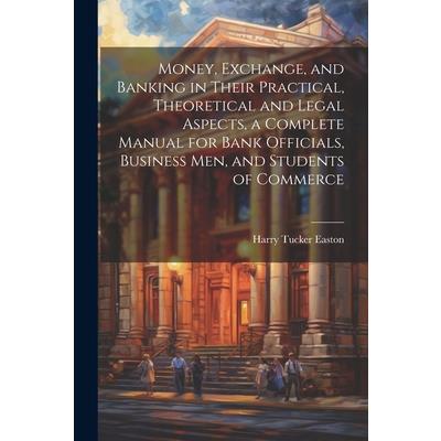 Money, Exchange, and Banking in Their Practical, Theoretical and Legal Aspects, a Complete Manual for Bank Officials, Business men, and Students of Commerce