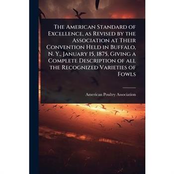 The American Standard of Excellence, as Revised by the Association at Their Convention Held in Buffalo, N. Y., January 15, 1875, Giving a Complete Description of all the Recognized Varieties of Fowls