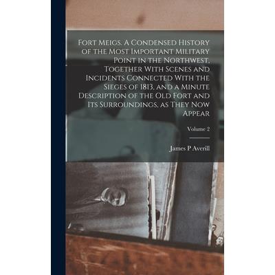 Fort Meigs. A Condensed History of the Most Important Military Point in the Northwest, Together With Scenes and Incidents Connected With the Sieges of 1813, and a Minute Description of the old Fort an