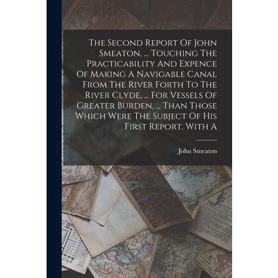 The Second Report Of John Smeaton, ... Touching The Practicability And Expence Of Making A Navigable Canal From The River Forth To The River Clyde, ... For Vessels Of Greater Burden, ... Than Those Wh