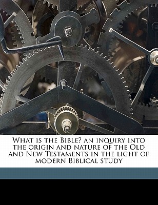 What Is the Bible? an Inquiry Into the Origin and Nature of the Old and New Testaments in the Light of Modern Biblical Study