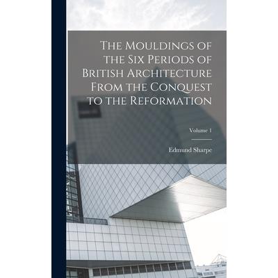 The Mouldings of the six Periods of British Architecture From the Conquest to the Reformation; Volume 1