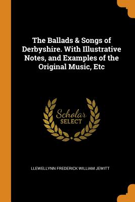 The Ballads & Songs of Derbyshire. with Illustrative Notes, and Examples of the Original Music, Etc