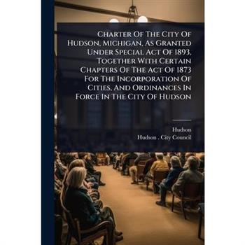 Charter Of The City Of Hudson, Michigan, As Granted Under Special Act Of 1893, Together With Certain Chapters Of The Act Of 1873 For The Incorporation Of Cities, And Ordinances In Force In The City Of