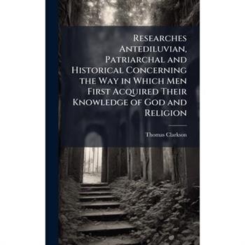 Researches Antediluvian, Patriarchal and Historical Concerning the Way in Which Men First Acquired Their Knowledge of God and Religion