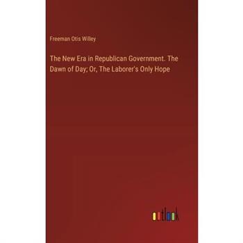 The New Era in Republican Government. The Dawn of Day; Or, The Laborer’s Only Hope