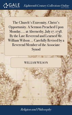 The Church’s Extremity, Christ’s Opportunity. a Sermon Preached Upon Monday, ... at Abernethy, July 17. 1738. by the Late Reverend and Learned Mr. William Wilson ... Carefully Revised by a Reverend Me