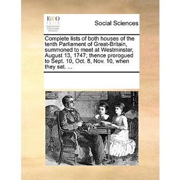 Complete Lists of Both Houses of the Tenth Parliament of Great-Britain, Summoned to Meet at Westminster, August 13, 1747; Thence Prorogued to Sept. 10, Oct. 8, Nov. 10, When They Sat. ...