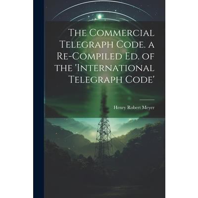 The Commercial Telegraph Code. a Re-Compiled Ed. of the ’international Telegraph Code’