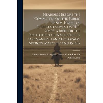 Hearings Before the Committee on the Public Lands, House of Representatives, on H. R. 20493, a Bill for the Protection of Water Supply for Manitou and Colorado Springs. March 12 and 15, 1912