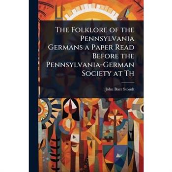 The Folklore of the Pennsylvania Germans a Paper Read Before the Pennsylvania-German Society at Th
