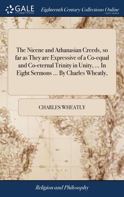 The Nicene and Athanasian Creeds, So Far as They Are Expressive of a Co-Equal and Co-Eternal Trinity in Unity, ... in Eight Sermons ... by Charles Wheatly,