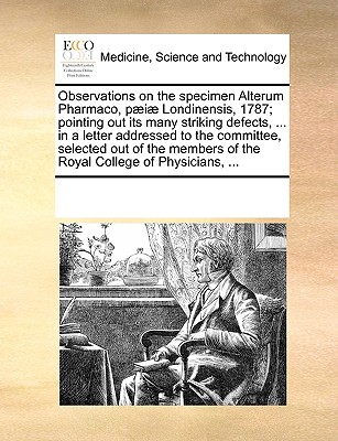 Observations on the Specimen Alterum Pharmaco, P]i] Londinensis, 1787; Pointing Out Its Many Striking Defects, ... in a Letter Addressed to the Committee, Selected Out of the Members of the Royal Coll