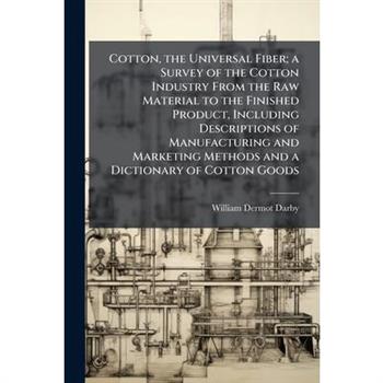 Cotton, the Universal Fiber; a Survey of the Cotton Industry From the Raw Material to the Finished Product, Including Descriptions of Manufacturing and Marketing Methods and a Dictionary of Cotton Goo