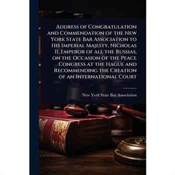 Address of Congratulation and Commendation of the New York State Bar Association to His Imperial Majesty, Nicholas II, Emperor of all the Russias, on the Occasion of the Peace Congress at the Hague an