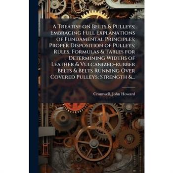 A Treatise on Belts & Pulleys; Embracing Full Explanations of Fundamental Principles; Proper Disposition of Pulleys; Rules, Formulas & Tables for Determining Widths of Leather & Vulcanized-rubber Belt