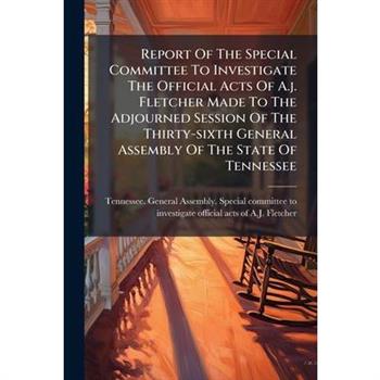 Report Of The Special Committee To Investigate The Official Acts Of A.j. Fletcher Made To The Adjourned Session Of The Thirty-sixth General Assembly Of The State Of Tennessee