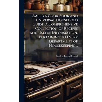 Smiley's Cook Book and Universal Household Guide; a Comprehensive Collection of Recipes and Useful Information, Pertaining to Every Department of Housekeeping ..