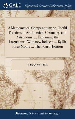 A Mathematical Compendium; Or, Useful Practices in Arithmetick, Geometry, and Astronomy, ... Explaining the Logarithms, with New Indices; ... by Sir Jonas Moore ... the Fourth Edition