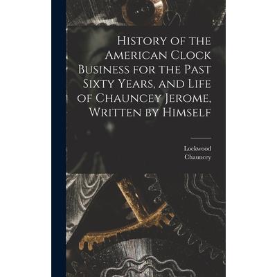 History of the American Clock Business for the Past Sixty Years, and Life of Chauncey Jerome, Written by Himself