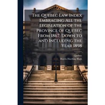 The Quebec Law Index Embracing All the Legislation of the Province of Quebec From 1867, Down to and Including the Year 1898