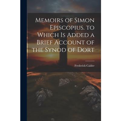 Memoirs of Simon Episcopius. to Which Is Added a Brief Account of the Synod of Dort