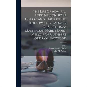 The Life Of Admiral Lord Nelson, By J.s. Clarke And J. Mcarthur. [followed By] Memoir Of Sir Thomas Masterman Hardy [and] Memoir Of Cuthbert Lord Collingwood