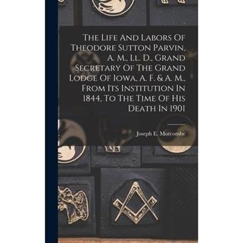 The Life And Labors Of Theodore Sutton Parvin, A. M., Ll. D., Grand Secretary Of The Grand Lodge Of Iowa, A. F. & A. M., From Its Institution In 1844, To The Time Of His Death In 1901