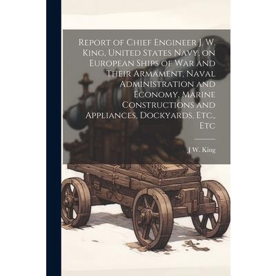 Report of Chief Engineer J. W. King, United States Navy, on European Ships of war and Their Armament, Naval Administration and Economy, Marine Constructions and Appliances, Dockyards, Etc., Etc