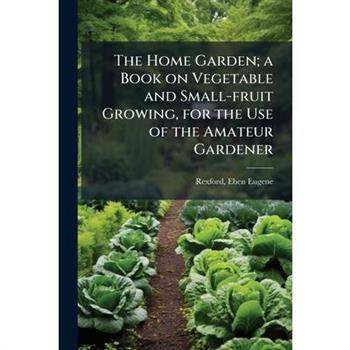 The Home Garden; a Book on Vegetable and Small-fruit Growing, for the Use of the Amateur Gardener