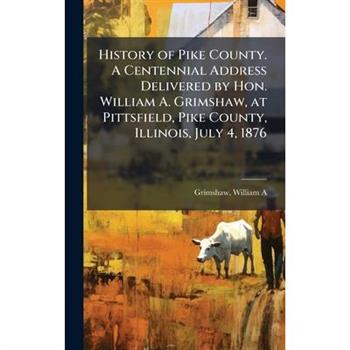 History of Pike County. A Centennial Address Delivered by Hon. William A. Grimshaw, at Pittsfield, Pike County, Illinois, July 4, 1876