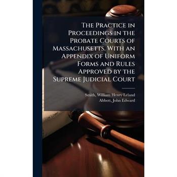 The Practice in Proceedings in the Probate Courts of Massachusetts. With an Appendix of Uniform Forms and Rules Approved by the Supreme Judicial Court