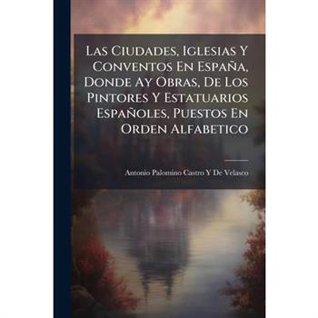 Las Ciudades, Iglesias Y Conventos En Espa簽a, Donde Ay Obras, De Los Pintores Y Estatuarios Espa簽oles, Puestos En Orden Alfabetico