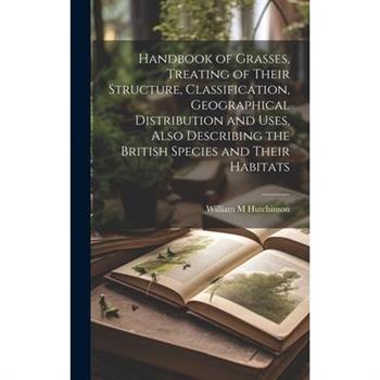 Handbook of Grasses, Treating of Their Structure, Classification, Geographical Distribution and Uses, Also Describing the British Species and Their Habitats