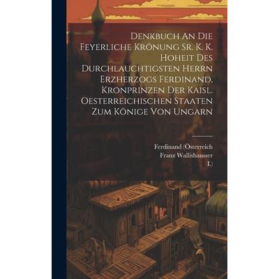 Denkbuch An Die Feyerliche Kr繹nung Sr. K. K. Hoheit Des Durchlauchtigsten Herrn Erzherzogs Ferdinand, Kronprinzen Der Kaisl. Oesterreichischen Staaten Zum K繹nige Von Ungarn