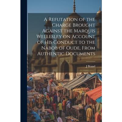 A Refutation of the Charge Brought Against the Marquis Wellesley on Account of his Conduct to the Nabob of Oude, From Authentic Documents