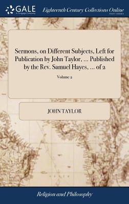 Sermons, on Different Subjects, Left for Publication by John Taylor, ... Published by the Rev. Samuel Hayes, ... of 2; Volume 2