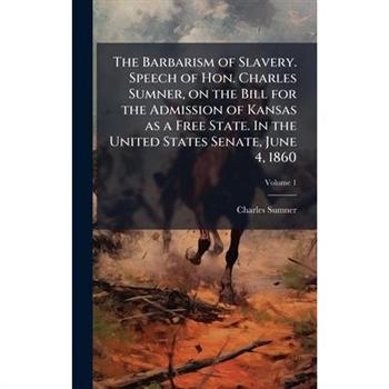 The Barbarism of Slavery. Speech of Hon. Charles Sumner, on the Bill for the Admission of Kansas as a Free State. In the United States Senate, June 4, 1860