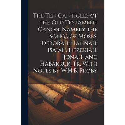 The Ten Canticles of the Old Testament Canon, Namely the Songs of Moses, Deborah, Hannah, Isaiah, Hezekiah, Jonah, and Habakkuk, Tr. With Notes by W.H.B. Proby