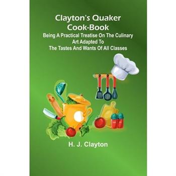 Clayton'S Quaker Cook-Book; Being A Practical Treatise On The Culinary Art Adapted To The Tastes And Wants Of All Classes