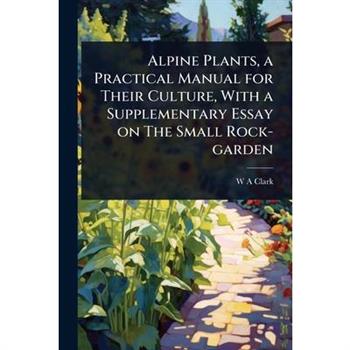 Alpine Plants, a Practical Manual for Their Culture, With a Supplementary Essay on The Small Rock-garden