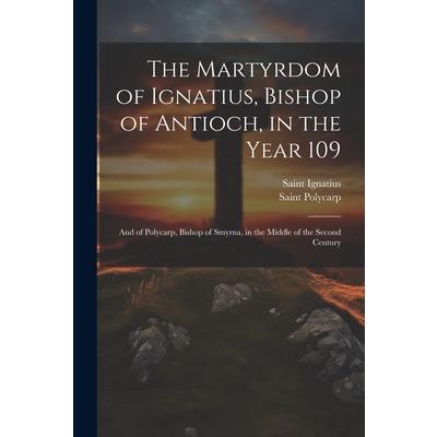 The Martyrdom of Ignatius, Bishop of Antioch, in the Year 109; and of Polycarp, Bishop of Smyrna, in the Middle of the Second Century