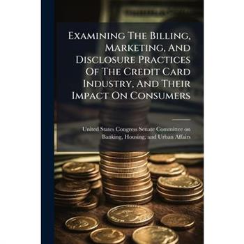 Examining The Billing, Marketing, And Disclosure Practices Of The Credit Card Industry, And Their Impact On Consumers