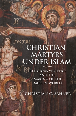 Christian Martyrs Under IslamReligious Violence and the Making of the Muslim World